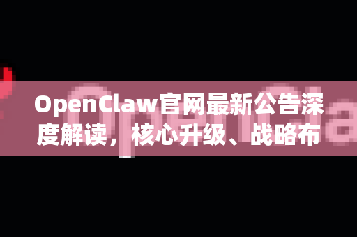 OpenClaw官网最新公告深度解读，核心升级、战略布局与用户指南