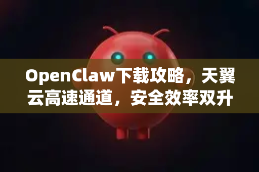 OpenClaw下载攻略，天翼云高速通道，安全效率双升级