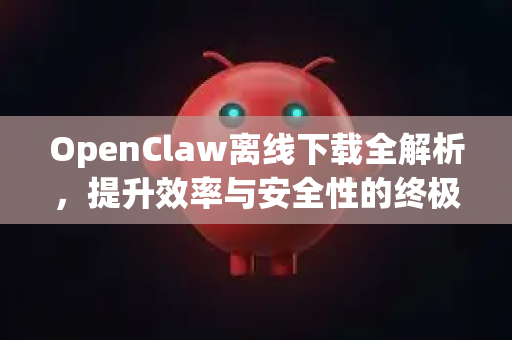 OpenClaw离线下载全解析，提升效率与安全性的终极指南