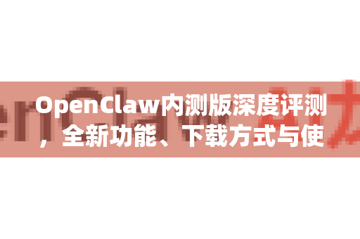 OpenClaw内测版深度评测，全新功能、下载方式与使用全攻略