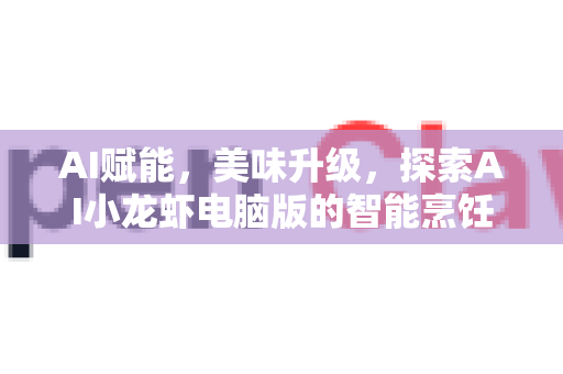 AI赋能，美味升级，探索AI小龙虾电脑版的智能烹饪革命