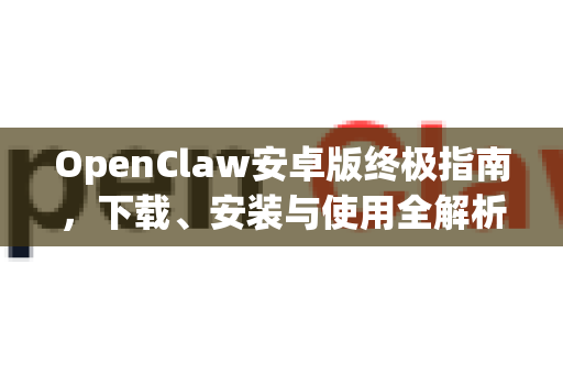 OpenClaw安卓版终极指南，下载、安装与使用全解析