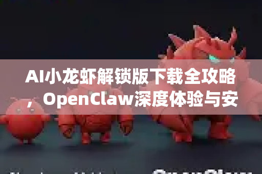 AI小龙虾解锁版下载全攻略，OpenClaw深度体验与安全获取指南