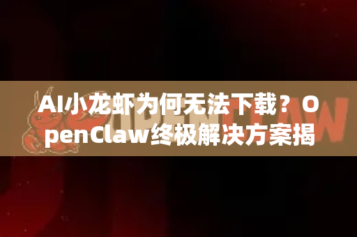 AI小龙虾为何无法下载？OpenClaw终极解决方案揭秘