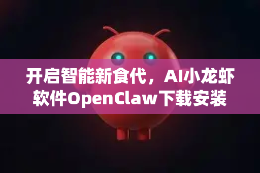 开启智能新食代，AI小龙虾软件OpenClaw下载安装全攻略