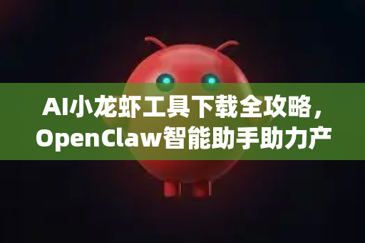 AI小龙虾工具下载全攻略，OpenClaw智能助手助力产业升级