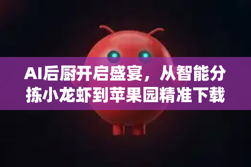 AI后厨开启盛宴，从智能分拣小龙虾到苹果园精准下载，揭秘OpenClaw的跨界革命
