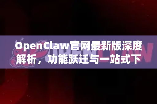 OpenClaw官网最新版深度解析，功能跃迁与一站式下载指南