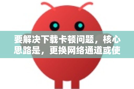 要解决下载卡顿问题，核心思路是，更换网络通道或使用下载工具