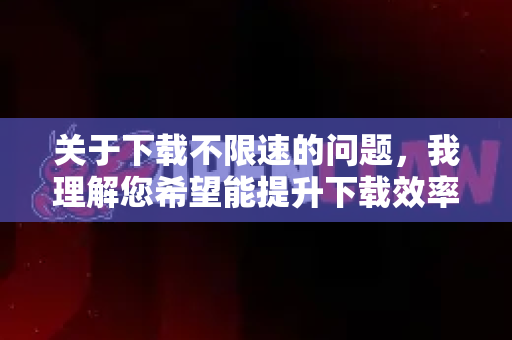 关于下载不限速的问题，我理解您希望能提升下载效率，但需要明确以下几点