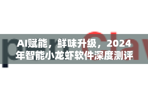 AI赋能，鲜味升级，2024年智能小龙虾软件深度测评与推荐
