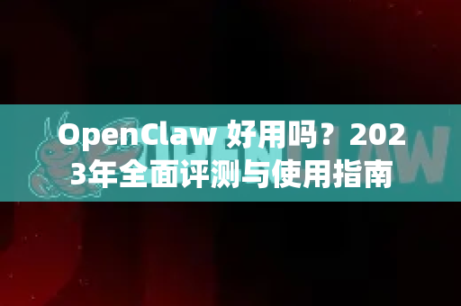 OpenClaw 好用吗？2023年全面评测与使用指南