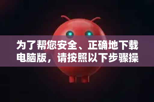 为了帮您安全、正确地下载电脑版，请按照以下步骤操作