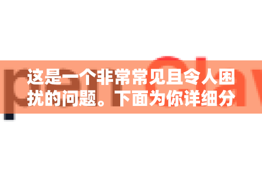 这是一个非常常见且令人困扰的问题。下面为你详细分析原因和解决方法