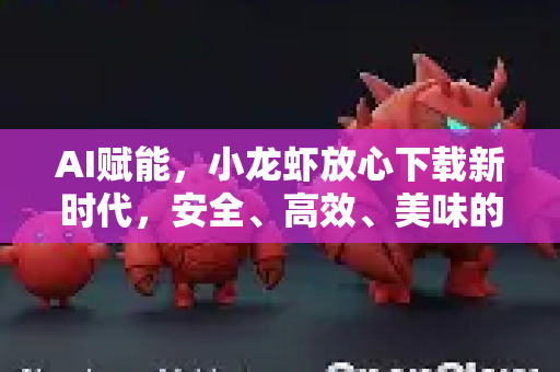 AI赋能，小龙虾放心下载新时代，安全、高效、美味的智能之选