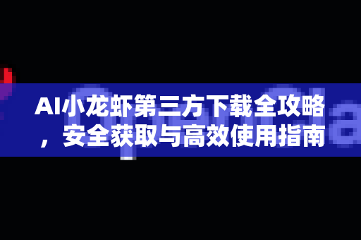 AI小龙虾第三方下载全攻略，安全获取与高效使用指南